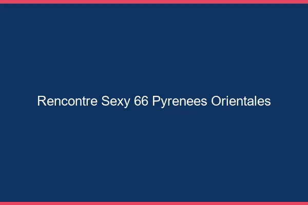Rencontre sexy 66 pyrénées-orientales